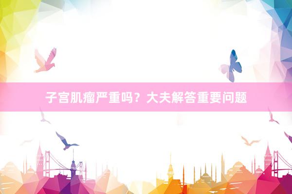 子宫肌瘤严重吗？大夫解答重要问题