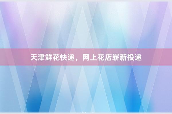 天津鲜花快递，网上花店崭新投递