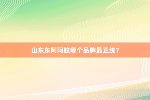 山东东阿阿胶哪个品牌最正统？