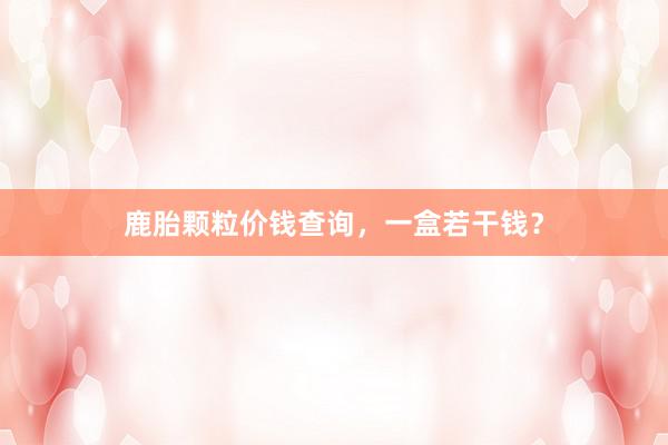 鹿胎颗粒价钱查询，一盒若干钱？